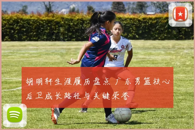 胡明轩生涯履历盘点 广东男篮核心后卫成长路径与关键荣誉