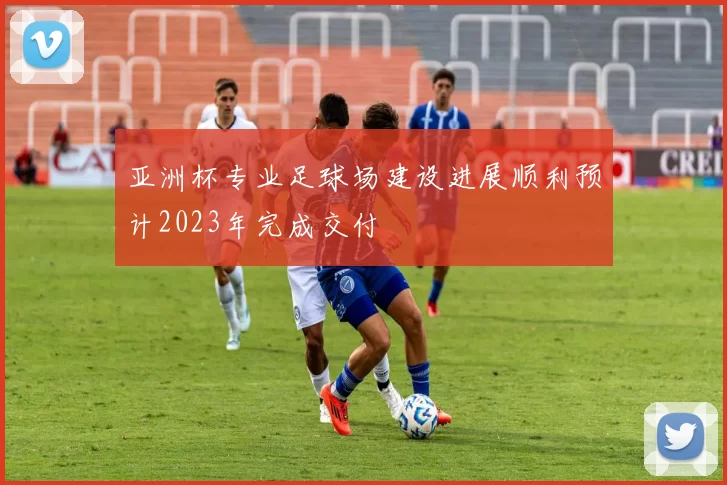 亚洲杯专业足球场建设进展顺利预计2023年完成交付