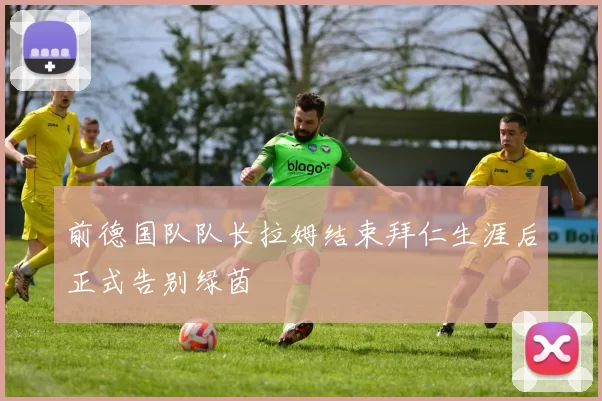 前德国队队长拉姆结束拜仁生涯后正式告别绿茵