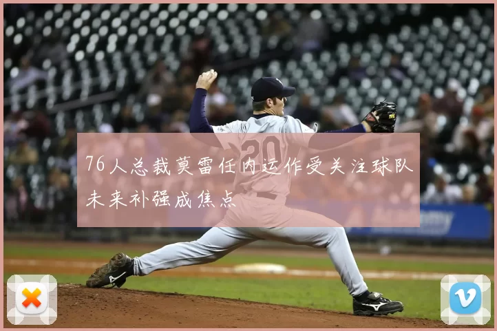 76人总裁莫雷任内运作受关注球队未来补强成焦点