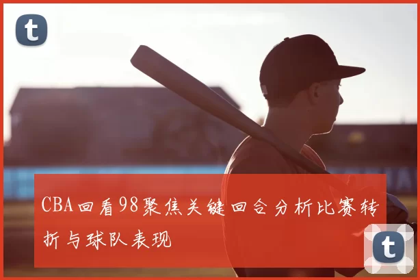 CBA回看98聚焦关键回合分析比赛转折与球队表现