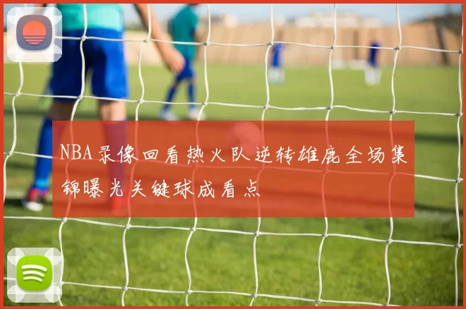 NBA录像回看热火队逆转雄鹿全场集锦曝光关键球成看点