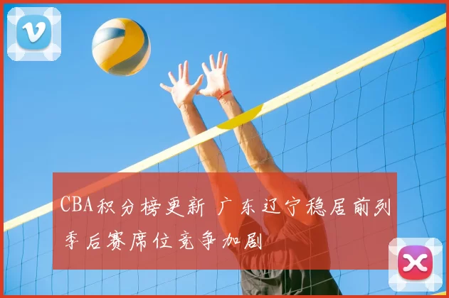 CBA积分榜更新 广东辽宁稳居前列季后赛席位竞争加剧