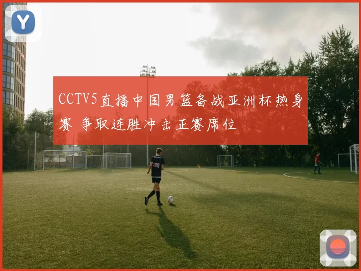 CCTV5直播中国男篮备战亚洲杯热身赛 争取连胜冲击正赛席位