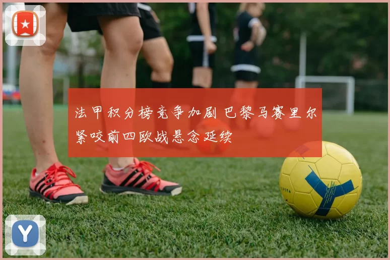 法甲积分榜竞争加剧 巴黎马赛里尔紧咬前四欧战悬念延续