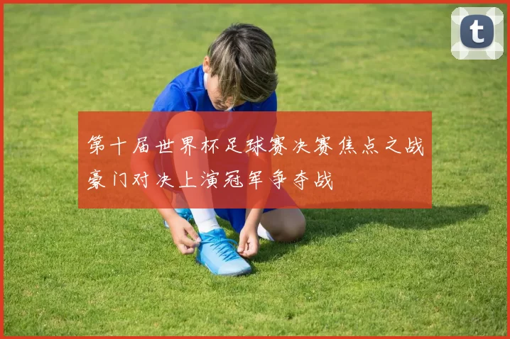 第十届世界杯足球赛决赛焦点之战豪门对决上演冠军争夺战