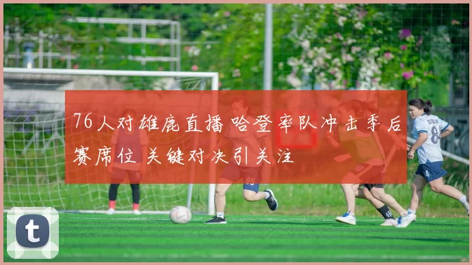 76人对雄鹿直播 哈登率队冲击季后赛席位 关键对决引关注