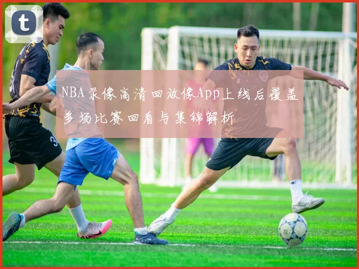 NBA录像高清回放像App上线后覆盖多场比赛回看与集锦解析