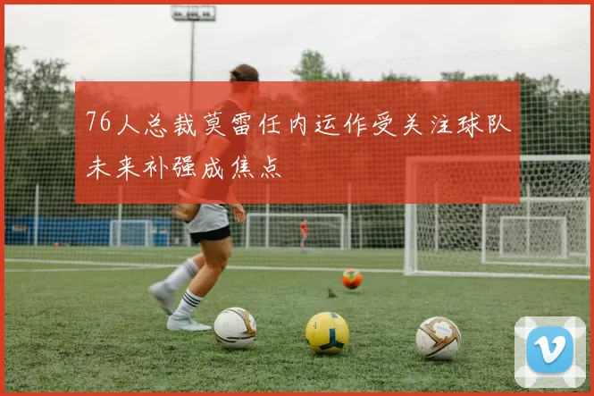 76人总裁莫雷任内运作受关注球队未来补强成焦点