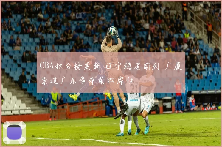 CBA积分榜更新 辽宁稳居前列 广厦紧追广东争夺前四席位