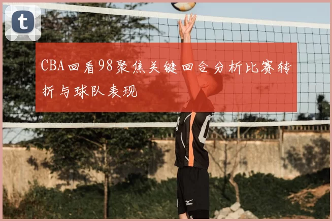 CBA回看98聚焦关键回合分析比赛转折与球队表现
