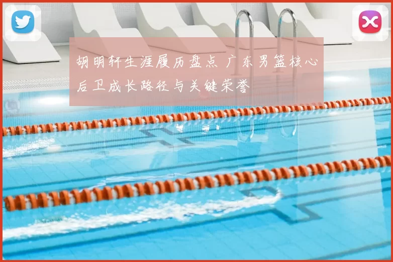 胡明轩生涯履历盘点 广东男篮核心后卫成长路径与关键荣誉