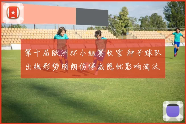 第十届欧洲杯小组赛收官 种子球队出线形势明朗伤停成隐忧影响淘汰赛排位