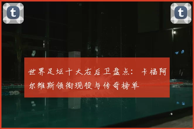 世界足坛十大右后卫盘点：卡福阿尔维斯领衔现役与传奇榜单