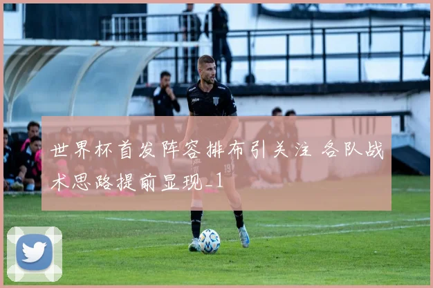 世界杯首发阵容排布引关注 各队战术思路提前显现_1