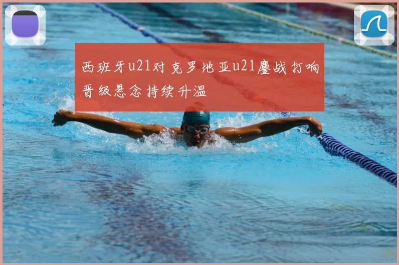 西班牙u21对克罗地亚u21鏖战打响晋级悬念持续升温
