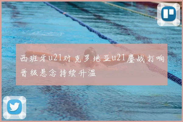 西班牙u21对克罗地亚u21鏖战打响晋级悬念持续升温