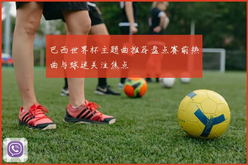 巴西世界杯主题曲推荐盘点赛前热曲与球迷关注焦点