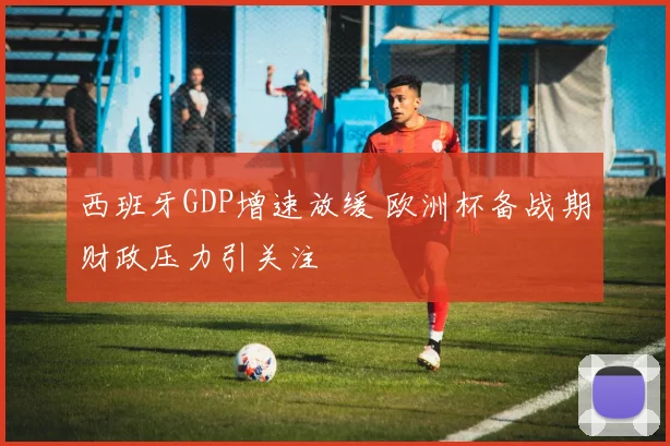 西班牙GDP增速放缓 欧洲杯备战期财政压力引关注