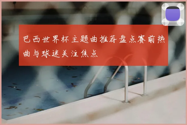 巴西世界杯主题曲推荐盘点赛前热曲与球迷关注焦点