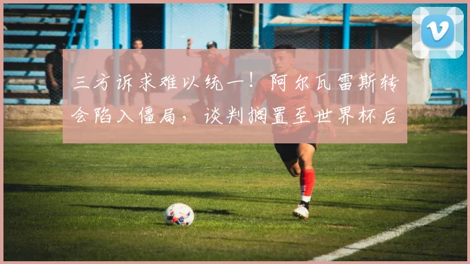 三方诉求难以统一!阿尔瓦雷斯转会陷入僵局,谈判搁置至世界杯后