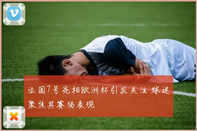 法国7号亮相欧洲杯引发关注 球迷聚焦其赛场表现