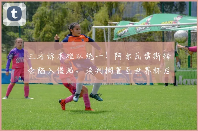 三方诉求难以统一!阿尔瓦雷斯转会陷入僵局,谈判搁置至世界杯后